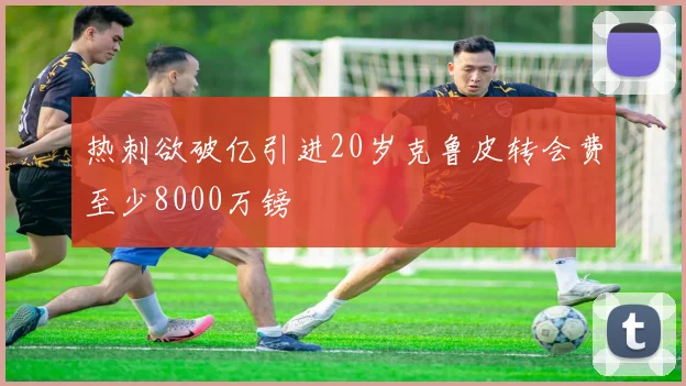 热刺欲破亿引进20岁克鲁皮转会费至少8000万镑
