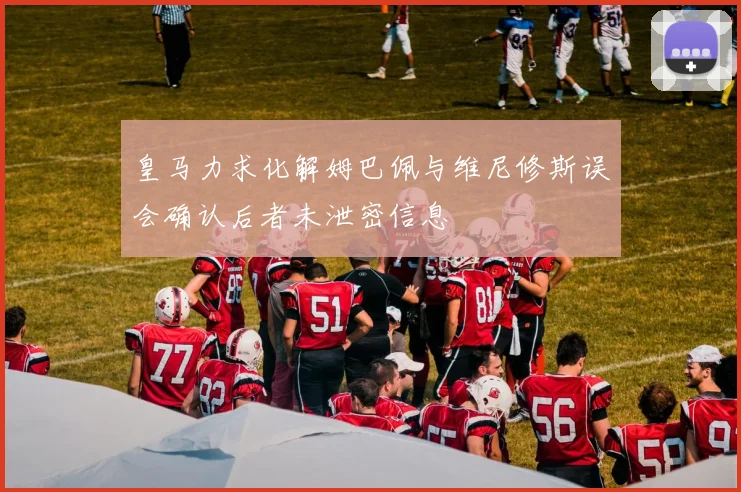 皇马力求化解姆巴佩与维尼修斯误会确认后者未泄密信息