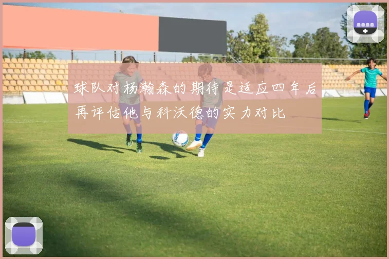 球队对杨瀚森的期待是适应四年后再评估他与科沃德的实力对比