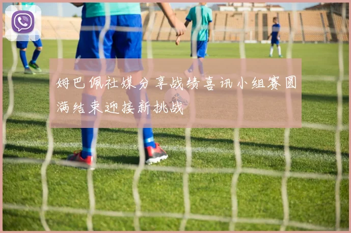 姆巴佩社媒分享战绩喜讯小组赛圆满结束迎接新挑战