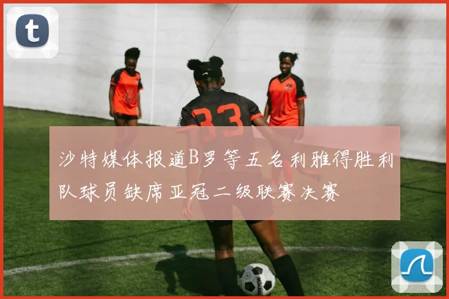 沙特媒体报道B罗等五名利雅得胜利队球员缺席亚冠二级联赛决赛