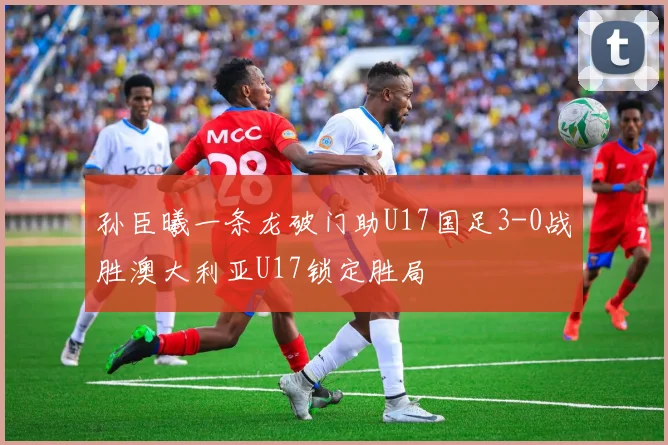 孙臣曦一条龙破门助U17国足3-0战胜澳大利亚U17锁定胜局