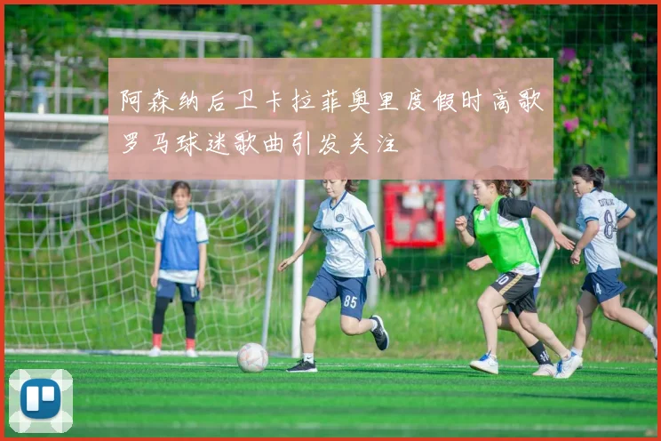 阿森纳后卫卡拉菲奥里度假时高歌罗马球迷歌曲引发关注