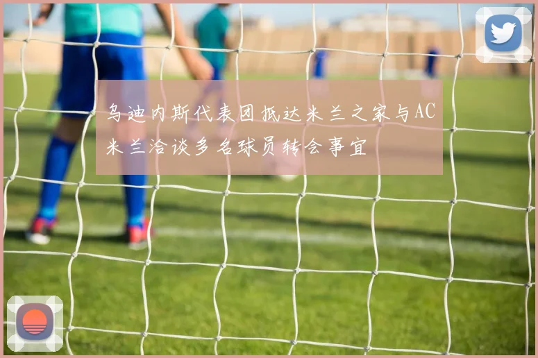 乌迪内斯代表团抵达米兰之家与AC米兰洽谈多名球员转会事宜