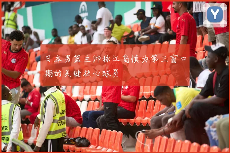 日本男篮主帅称江岛慎为第三窗口期的关键核心球员
