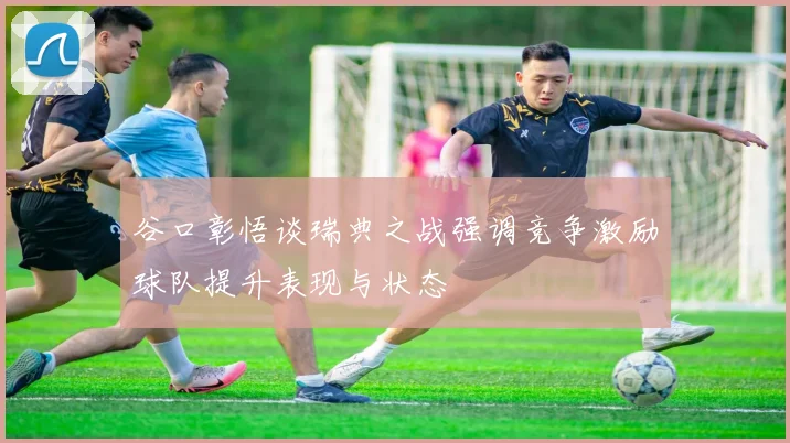 谷口彰悟谈瑞典之战强调竞争激励球队提升表现与状态