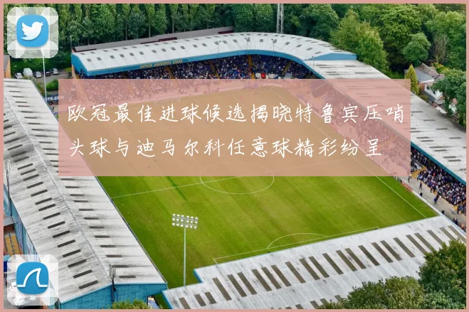 欧冠最佳进球候选揭晓特鲁宾压哨头球与迪马尔科任意球精彩纷呈