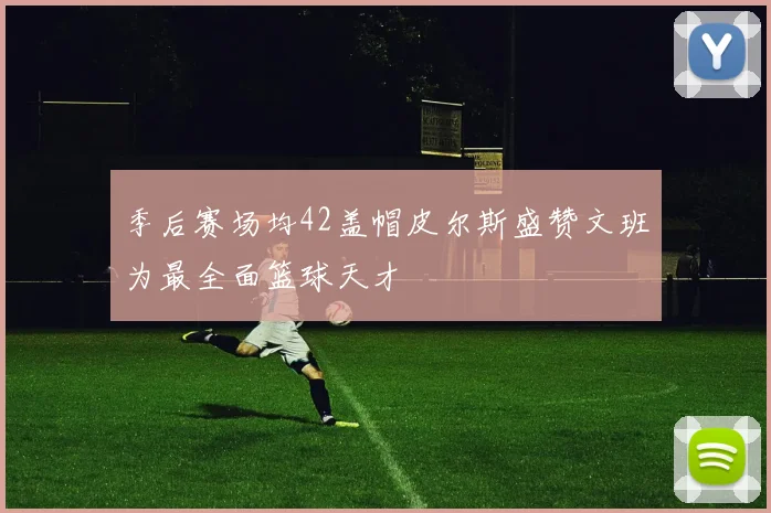 季后赛场均42盖帽皮尔斯盛赞文班为最全面篮球天才