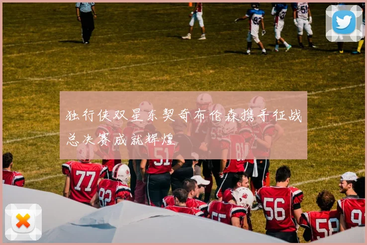 独行侠双星东契奇布伦森携手征战总决赛成就辉煌
