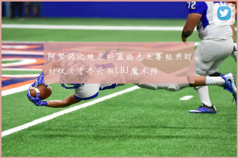 阿努诺比绝杀补篮成总决赛经典时刻仅次于乔丹和LBJ魔术师