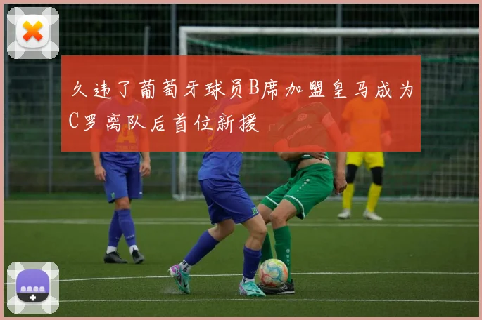 久违了葡萄牙球员B席加盟皇马成为C罗离队后首位新援