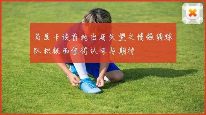乌度卡谈首轮出局失望之情强调球队积极面值得认可与期待