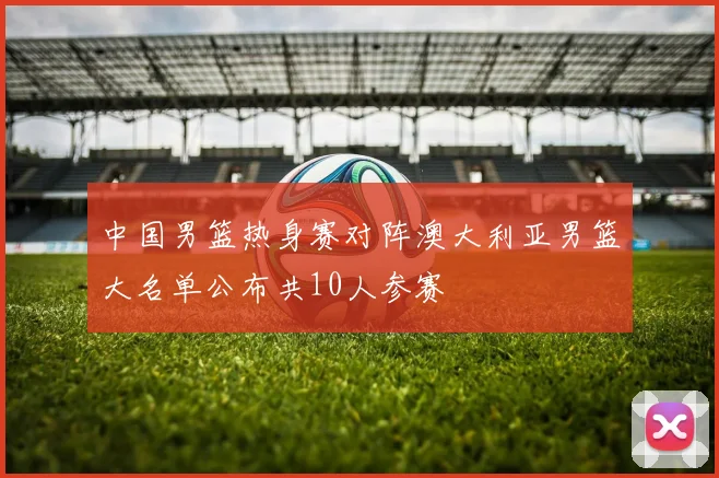 中国男篮热身赛对阵澳大利亚男篮大名单公布共10人参赛