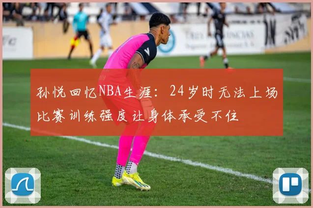 孙悦回忆NBA生涯：24岁时无法上场比赛训练强度让身体承受不住