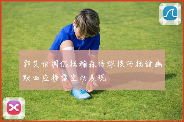 郭艾伦调侃杨瀚森传球技巧杨健幽默回应穆雷空切表现