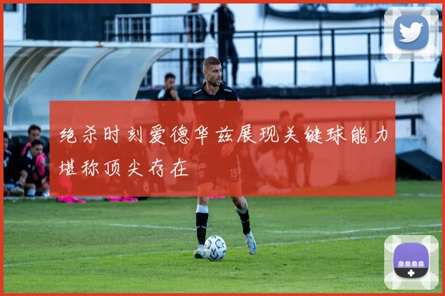 绝杀时刻爱德华兹展现关键球能力堪称顶尖存在