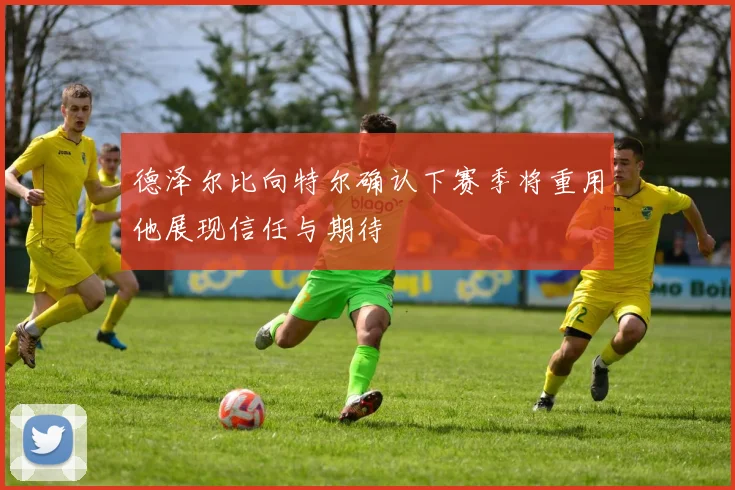 德泽尔比向特尔确认下赛季将重用他展现信任与期待