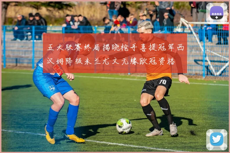 五大联赛终局揭晓枪手喜提冠军西汉姆降级米兰尤文无缘欧冠资格